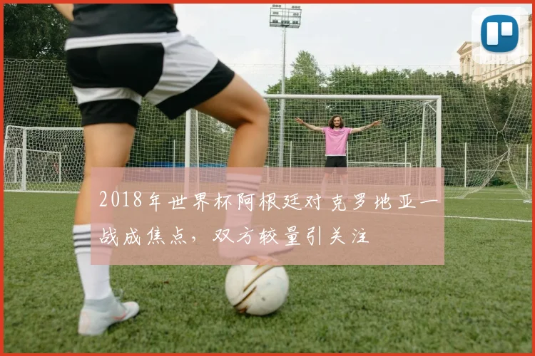 2018年世界杯阿根廷对克罗地亚一战成焦点，双方较量引关注