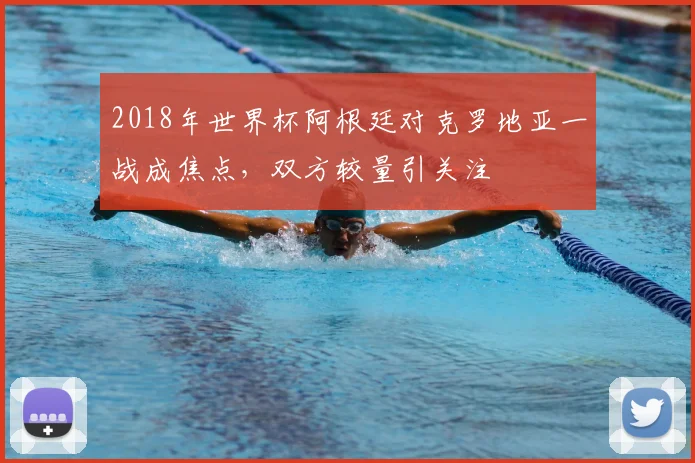 2018年世界杯阿根廷对克罗地亚一战成焦点，双方较量引关注