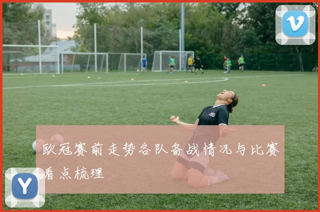 欧冠赛前走势各队备战情况与比赛看点梳理