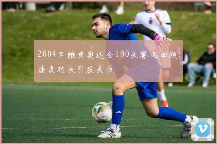 2004年雅典奥运会100米赛况回顾:速度对决引发关注