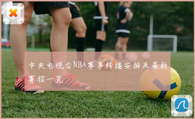 中央电视台NBA赛事转播安排及最新赛程一览