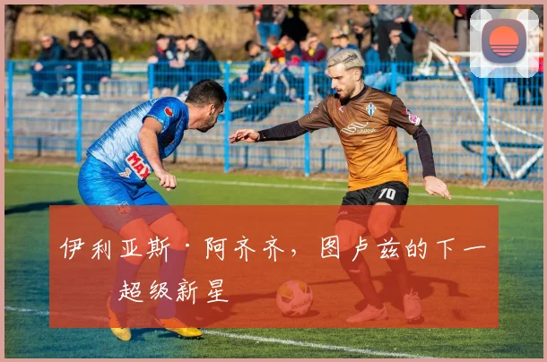 伊利亚斯·阿齐齐，图卢兹的下一位超级新星