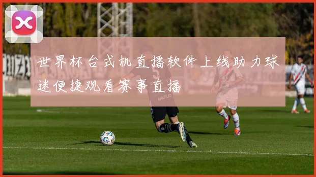 世界杯台式机直播软件上线助力球迷便捷观看赛事直播