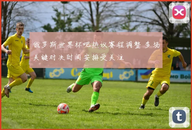 俄罗斯世界杯吧热议赛程调整 多场关键对决时间安排受关注