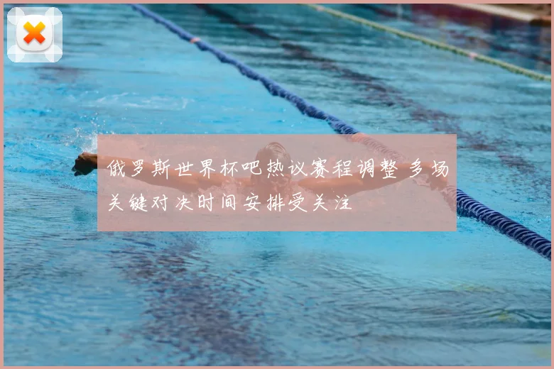 俄罗斯世界杯吧热议赛程调整 多场关键对决时间安排受关注