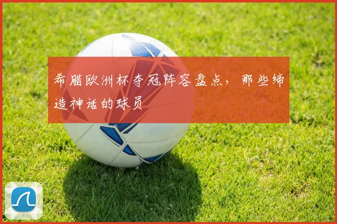 希腊欧洲杯夺冠阵容盘点,那些缔造神话的球员