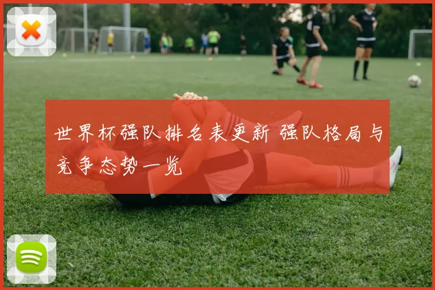 世界杯强队排名表更新 强队格局与竞争态势一览