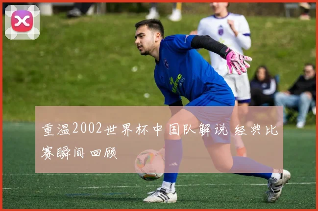 重温2002世界杯中国队解说 经典比赛瞬间回顾