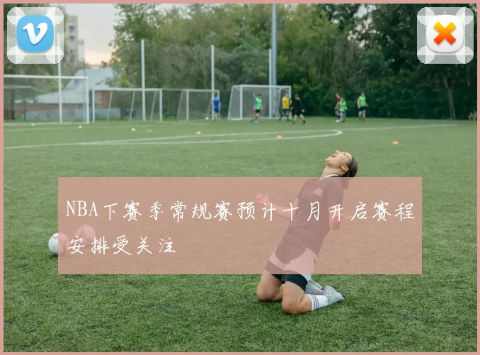 NBA下赛季常规赛预计十月开启赛程安排受关注