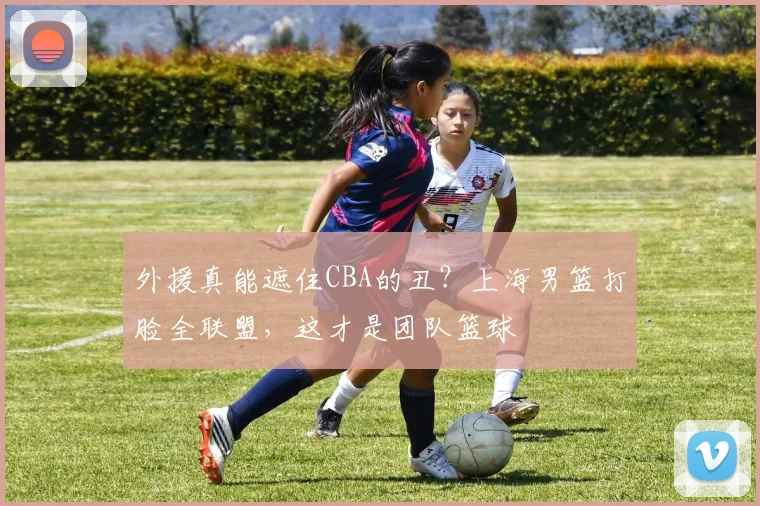 外援真能遮住CBA的丑？上海男篮打脸全联盟，这才是团队篮球