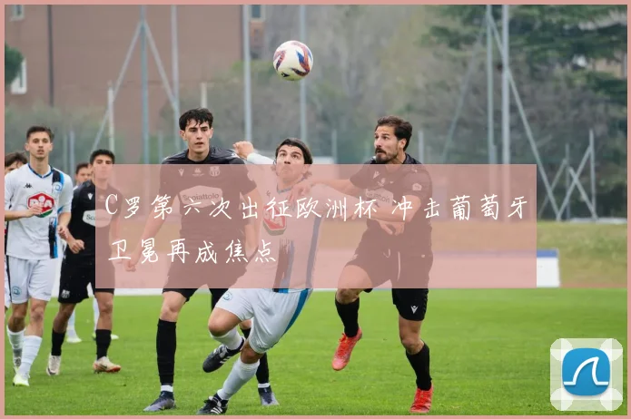 C罗第六次出征欧洲杯 冲击葡萄牙卫冕再成焦点
