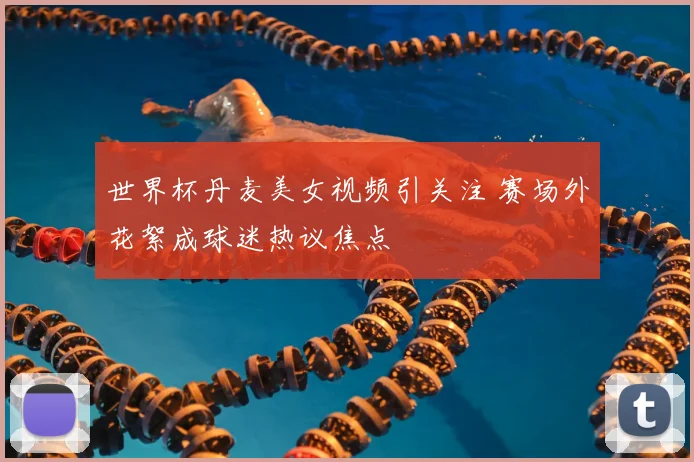世界杯丹麦美女视频引关注 赛场外花絮成球迷热议焦点