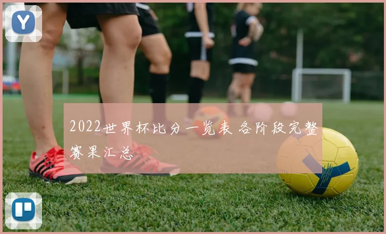 2022世界杯比分一览表 各阶段完整赛果汇总
