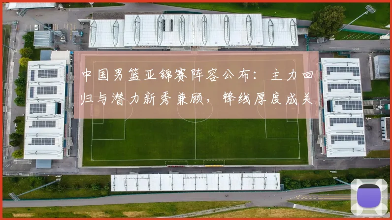 中国男篮亚锦赛阵容公布：主力回归与潜力新秀兼顾，锋线厚度成关键