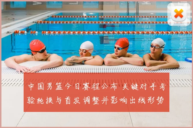 中国男篮今日赛程公布 关键对手考验轮换与首发调整并影响出线形势