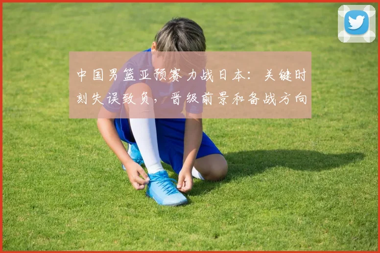 中国男篮亚预赛力战日本:关键时刻失误致负,晋级前景和备战方向受检验
