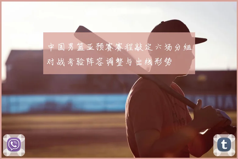 中国男篮亚预赛赛程敲定六场分组对战考验阵容调整与出线形势