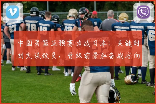 中国男篮亚预赛力战日本:关键时刻失误致负,晋级前景和备战方向受检验