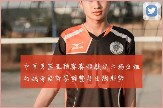 中国男篮亚预赛赛程敲定六场分组对战考验阵容调整与出线形势