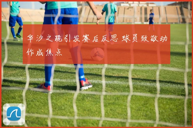 华沙之跪引发赛后反思 球员致敬动作成焦点