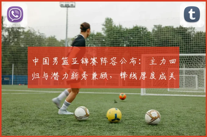 中国男篮亚锦赛阵容公布:主力回归与潜力新秀兼顾,锋线厚度成关键