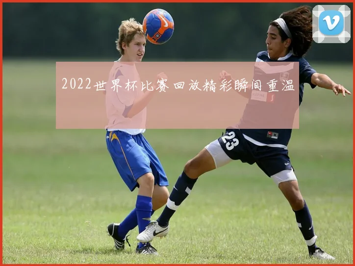 2022世界杯比赛回放精彩瞬间重温