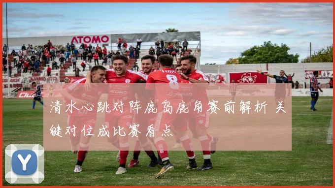 清水心跳对阵鹿岛鹿角赛前解析 关键对位成比赛看点