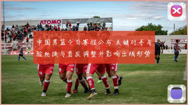 中国男篮今日赛程公布 关键对手考验轮换与首发调整并影响出线形势