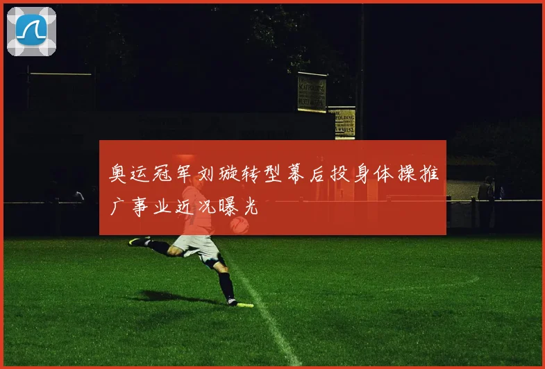 奥运冠军刘璇转型幕后投身体操推广事业近况曝光