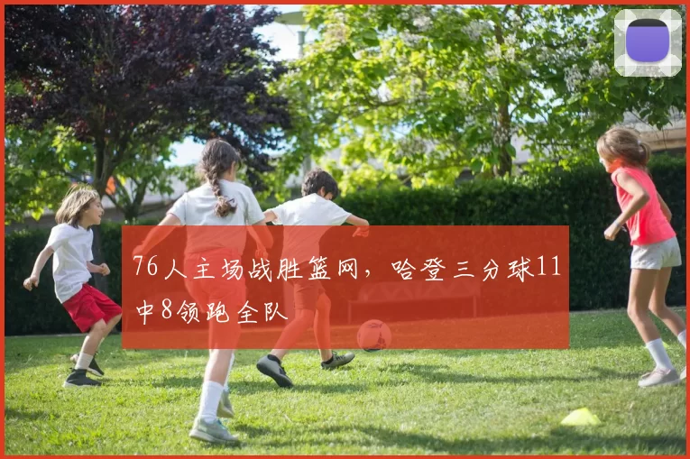 76人主场战胜篮网，哈登三分球11中8领跑全队