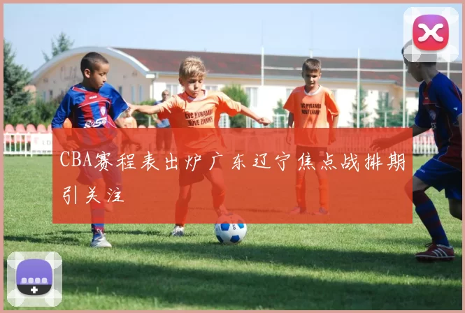 CBA赛程表出炉广东辽宁焦点战排期引关注