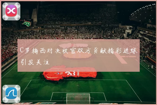 C罗梅西对决收官双方贡献精彩进球引发关注