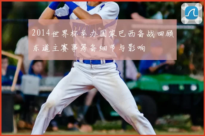 2014世界杯举办国家巴西备战回顾东道主赛事筹备细节与影响