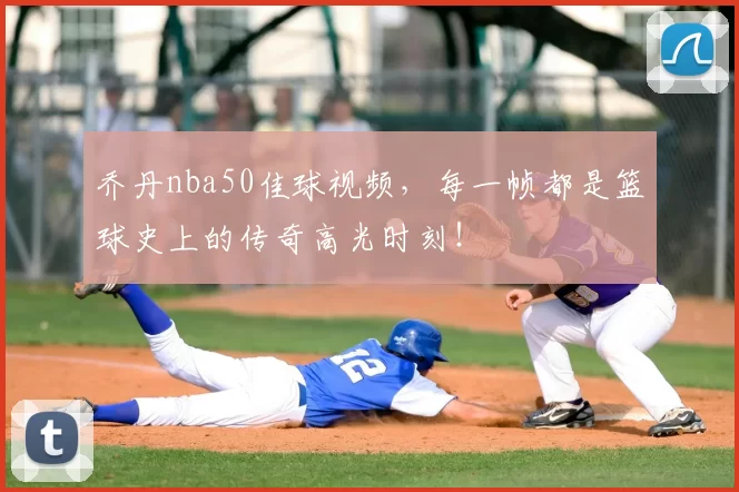 乔丹nba50佳球视频，每一帧都是篮球史上的传奇高光时刻！