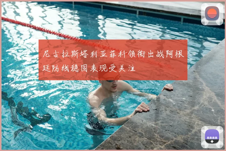 尼古拉斯塔利亚菲科领衔出战阿根廷防线稳固表现受关注