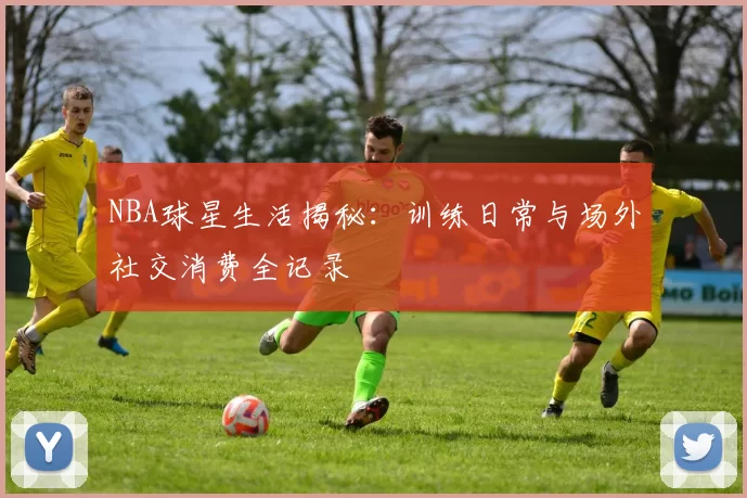 NBA球星生活揭秘：训练日常与场外社交消费全记录