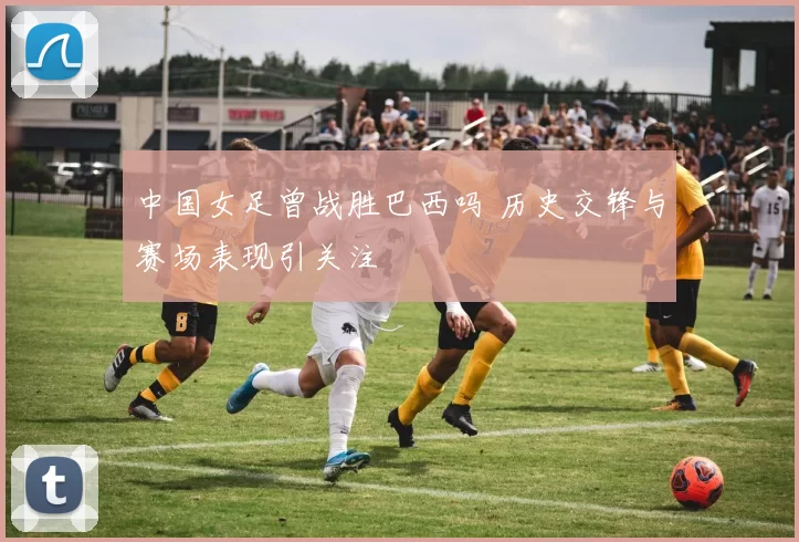 中国女足曾战胜巴西吗 历史交锋与赛场表现引关注