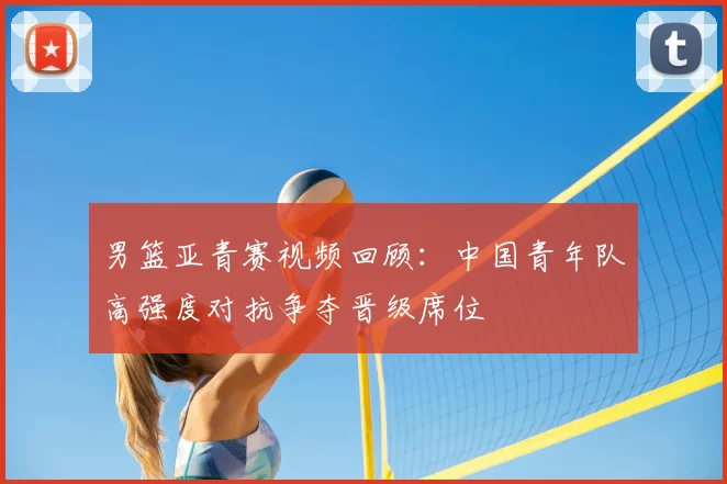 男篮亚青赛视频回顾:中国青年队高强度对抗争夺晋级席位