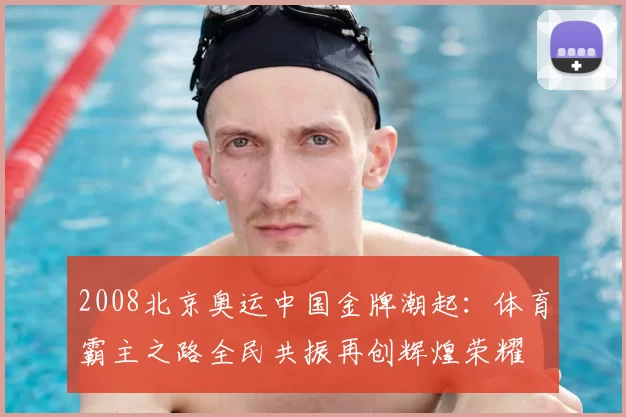 2008北京奥运中国金牌潮起：体育霸主之路全民共振再创辉煌荣耀