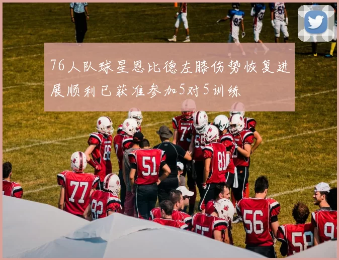 76人队球星恩比德左膝伤势恢复进展顺利已获准参加5对5训练