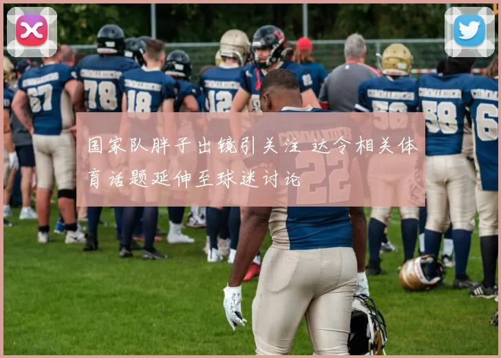 国家队胖子出镜引关注 达令相关体育话题延伸至球迷讨论