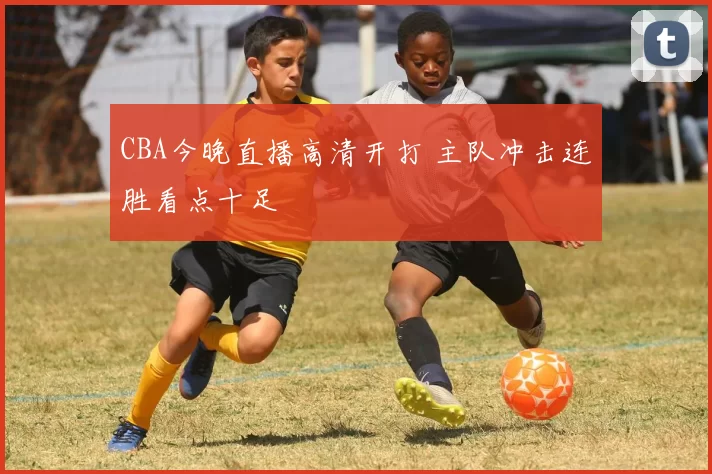 CBA今晚直播高清开打 主队冲击连胜看点十足