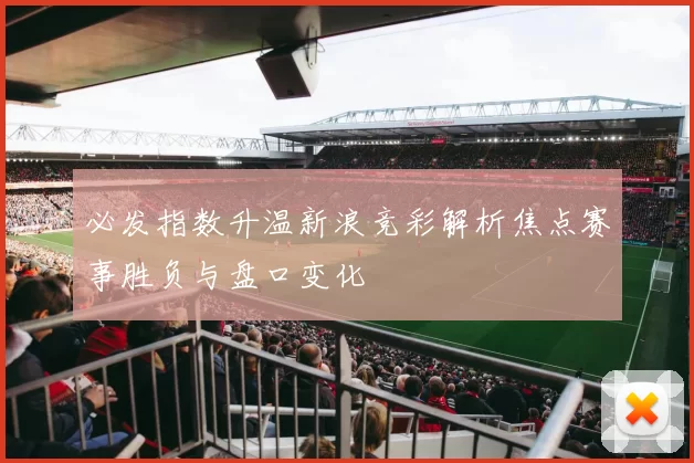 必发指数升温新浪竞彩解析焦点赛事胜负与盘口变化