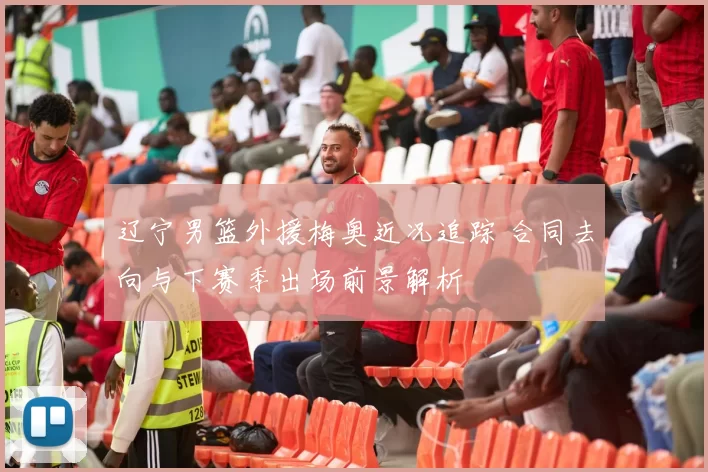 辽宁男篮外援梅奥近况追踪 合同去向与下赛季出场前景解析