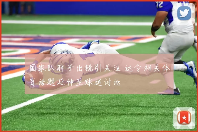国家队胖子出镜引关注 达令相关体育话题延伸至球迷讨论