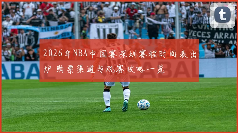 2026年NBA中国赛深圳赛程时间表出炉 购票渠道与观赛攻略一览