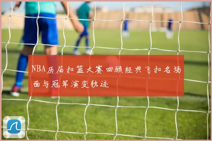 NBA历届扣篮大赛回顾经典飞扣名场面与冠军演变轨迹
