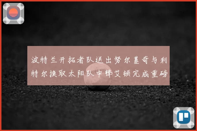 波特兰开拓者队送出努尔基奇与利特尔换取太阳队中锋艾顿完成重磅交易