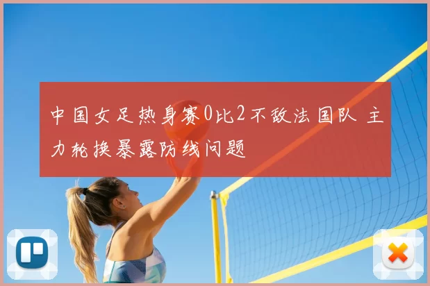 中国女足热身赛0比2不敌法国队 主力轮换暴露防线问题