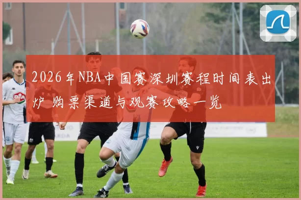 2026年NBA中国赛深圳赛程时间表出炉 购票渠道与观赛攻略一览